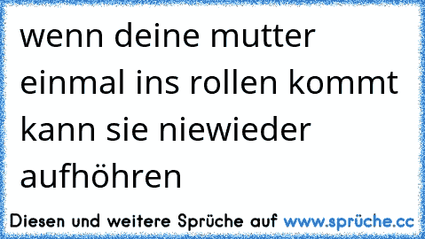 wenn deine mutter einmal ins rollen kommt kann sie niewieder aufhöhren