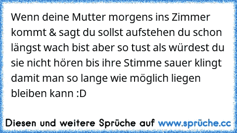 Wenn deine Mutter morgens ins Zimmer kommt & sagt du sollst aufstehen du schon längst wach bist aber so tust als würdest du sie nicht hören bis ihre Stimme sauer klingt damit man so lange wie möglich liegen bleiben kann :D