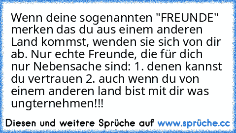 Wenn deine sogenannten "FREUNDE" merken das du aus einem anderen Land kommst, wenden sie sich von dir ab. Nur echte Freunde, die für dich nur Nebensache sind: 1. denen kannst du vertrauen 2. auch wenn du von einem anderen land bist mit dir was ungternehmen!!! 