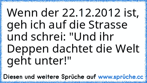 Wenn der 22.12.2012 ist, geh ich auf die Strasse und schrei: "Und ihr Deppen dachtet die Welt geht unter!"