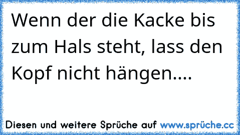 Wenn der die Kacke bis zum Hals steht, lass den Kopf nicht hängen....