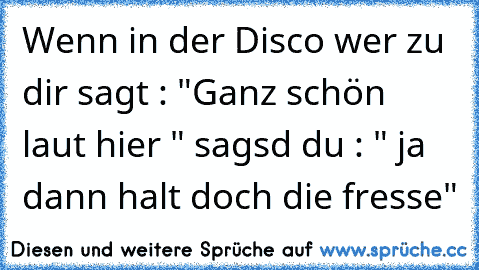 Wenn in der Disco wer zu dir sagt : "Ganz schön laut hier " sagsd du : " ja dann halt doch die fresse"