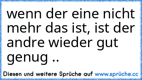 wenn der eine nicht mehr das ist, ist der andre wieder gut genug ..