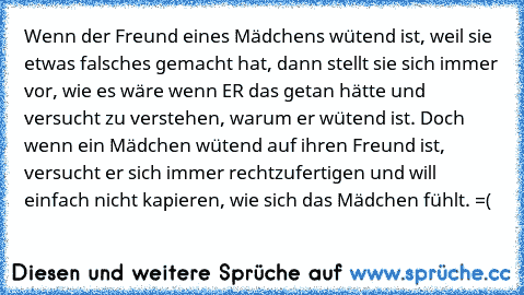 Wenn der Freund eines Mädchens wütend ist, weil sie etwas falsches gemacht hat, dann stellt sie sich immer vor, wie es wäre wenn ER das getan hätte und versucht zu verstehen, warum er wütend ist. Doch wenn ein Mädchen wütend auf ihren Freund ist, versucht er sich immer rechtzufertigen und will einfach nicht kapieren, wie sich das Mädchen fühlt. =(