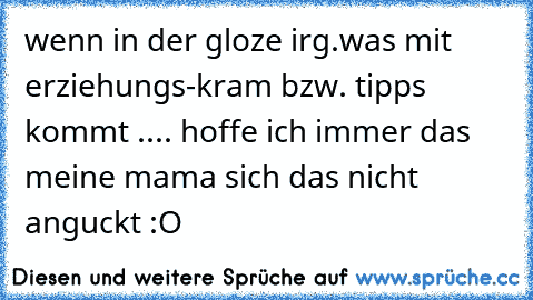 wenn in der gloze irg.was mit erziehungs-kram bzw. tipps kommt .... hoffe ich immer das meine mama sich das nicht anguckt :O