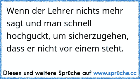 Wenn der Lehrer nichts mehr sagt und man schnell hochguckt, um sicherzugehen, dass er nicht vor einem steht.