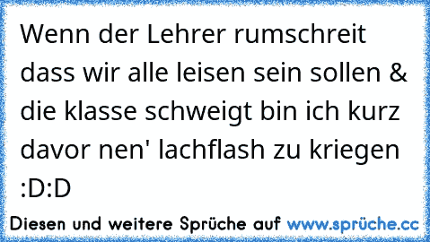 Wenn der Lehrer rumschreit dass wir alle leisen sein sollen & die klasse schweigt bin ich kurz davor nen' lachflash zu kriegen :D:D