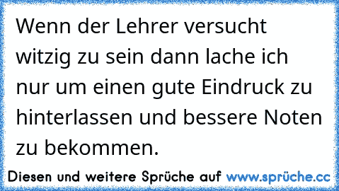 Wenn der Lehrer versucht witzig zu sein dann lache ich nur um einen gute Eindruck zu hinterlassen und bessere Noten zu bekommen.