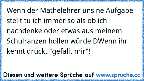 Wenn der Mathelehrer uns ne Aufgabe stellt tu ich immer so als ob ich nachdenke oder etwas aus meinem Schulranzen hollen würde:D
Wenn ihr kennt drückt "gefällt mir"!