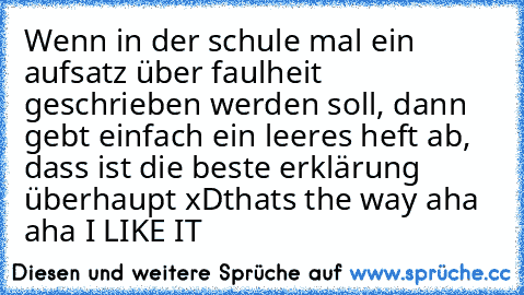 Wenn in der schule mal ein aufsatz über faulheit geschrieben werden soll, dann gebt einfach ein leeres heft ab, dass ist die beste erklärung überhaupt xD
thats the way aha aha I LIKE IT