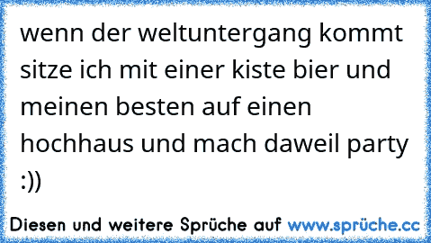 wenn der weltuntergang kommt sitze ich mit einer kiste bier und meinen besten auf einen hochhaus und mach daweil party :)) 