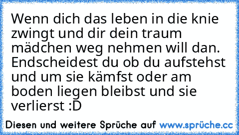 Wenn dich das leben in die knie zwingt und dir dein traum mädchen weg nehmen will dan. Endscheidest du ob du aufstehst und um sie kämfst oder am boden liegen bleibst und sie verlierst :D