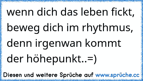 wenn dich das leben fickt, beweg dich im rhythmus, denn irgenwan kommt der höhepunkt..=)