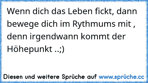 Wenn dich das Leben fickt, dann bewege dich im Rythmums mit , denn irgendwann kommt der Höhepunkt ..
;)