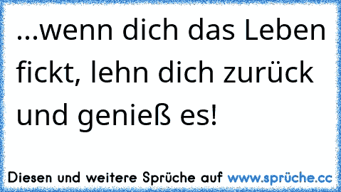 ...wenn dich das Leben fickt, lehn dich zurück und genieß es!