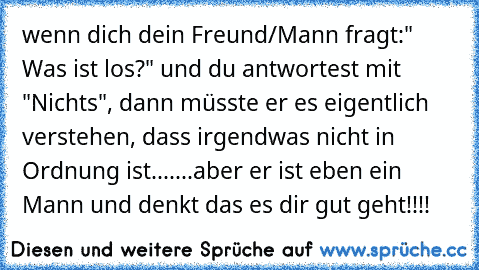 wenn dich dein Freund/Mann fragt:" Was ist los?" und du antwortest mit "Nichts", dann müsste er es eigentlich verstehen, dass irgendwas nicht in Ordnung ist.......aber er ist eben ein Mann und denkt das es dir gut geht!!!!