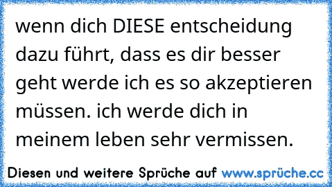 wenn dich DIESE entscheidung dazu führt, dass es dir besser geht werde ich es so akzeptieren müssen. ich werde dich in meinem leben sehr vermissen.