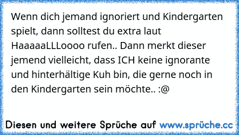 Wenn dich jemand ignoriert und Kindergarten spielt, dann solltest du extra laut HaaaaaLLLoooo rufen.. Dann merkt dieser jemend vielleicht, dass ICH keine ignorante und hinterhältige Kuh bin, die gerne noch in den Kindergarten sein möchte.. :@