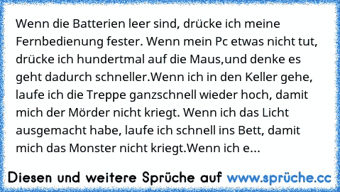 Wenn die Batterien leer sind, drücke ich meine Fernbedienung fester.
 Wenn mein Pc etwas nicht tut, drücke ich hundertmal auf die Maus,
und denke es geht dadurch schneller.
Wenn ich in den Keller gehe, laufe ich die Treppe ganz
schnell wieder hoch, damit mich der Mörder nicht kriegt. 
Wenn ich das Licht ausgemacht habe, laufe ich schnell ins Bett, damit mich das Monster nicht kriegt.
Wenn ich eine...