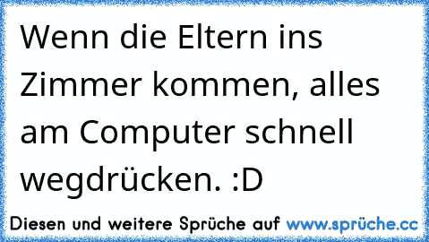 Wenn die Eltern ins Zimmer kommen, alles am Computer schnell wegdrücken. :D