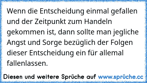 Wenn die Entscheidung einmal gefallen und der Zeitpunkt zum Handeln gekommen ist, dann sollte man jegliche Angst und Sorge bezüglich der Folgen dieser Entscheidung ein für allemal fallenlassen.