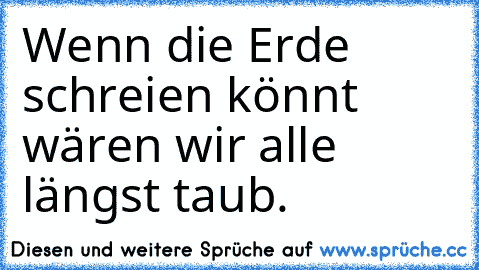 Wenn die Erde schreien könnt wären wir alle längst taub.