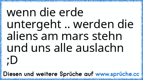 wenn die erde untergeht .. werden die aliens am mars stehn und uns alle auslachn ;D