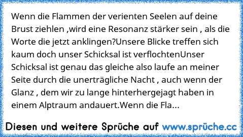 Wenn die Flammen der verienten Seelen auf deine Brust ziehlen ,
wird eine Resonanz stärker sein , als die Worte die jetzt anklingen?
Unsere Blicke treffen sich kaum doch unser Schicksal ist verflochten
Unser Schicksal ist genau das gleiche also laufe an meiner Seite durch die unerträgliche Nacht , auch wenn der Glanz , dem wir zu lange hinterhergejagt haben in einem Alptraum andauert.
Wenn die Fla...