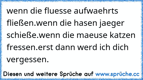 wenn die fluesse aufwaehrts fließen.
wenn die hasen jaeger schieße.
wenn die maeuse katzen fressen.
erst dann werd ich dich vergessen.