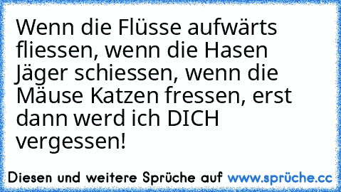 Wenn die Flüsse aufwärts fliessen, wenn die Hasen Jäger schiessen, wenn die Mäuse Katzen fressen, erst dann werd ich DICH vergessen!