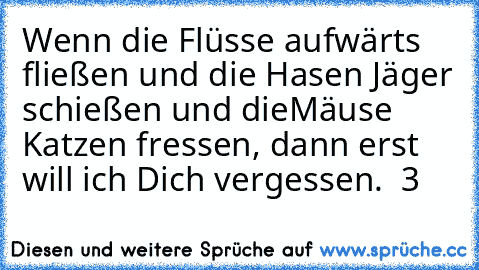 Wenn die Flüsse aufwärts fließen und die Hasen Jäger schießen und die
Mäuse Katzen fressen, dann erst will ich Dich vergessen. ♥♥♥ ♥3