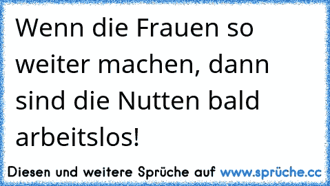 Wenn die Frauen so weiter machen, dann sind die Nutten bald arbeitslos!