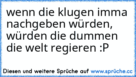 wenn die klugen imma nachgeben würden, würden die dummen die welt regieren :P