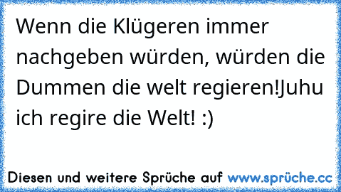 Wenn die Klügeren immer nachgeben würden, würden die Dummen die welt regieren!
Juhu ich regire die Welt! :)