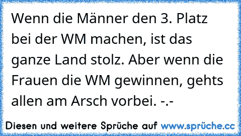 Wenn die Männer den 3. Platz bei der WM machen, ist das ganze Land stolz. Aber wenn die Frauen die WM gewinnen, gehts allen am Arsch vorbei. -.-