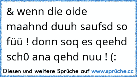 & wenn die oide maahnd duuh saufsd so füü ! donn soq es qeehd sch0 ana qehd nuu ! (: