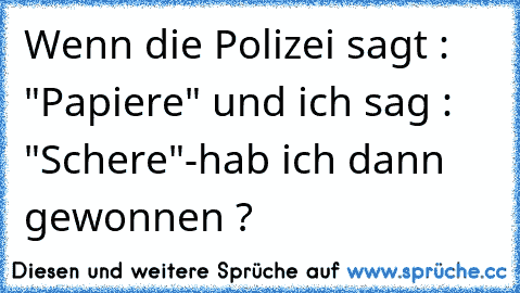 Wenn die Polizei sagt : "Papiere" und ich sag : "Schere"
-hab ich dann gewonnen ?