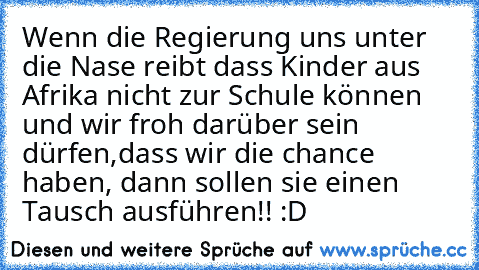 Wenn die Regierung uns unter die Nase reibt dass Kinder aus Afrika nicht zur Schule können und wir froh darüber sein dürfen,dass wir die chance haben, dann sollen sie einen Tausch ausführen!! :D