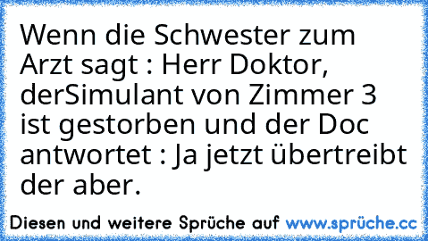 Wenn die Schwester zum Arzt sagt : Herr Doktor, der
Simulant von Zimmer 3 ist gestorben und der Doc antwortet : Ja jetzt übertreibt der aber.