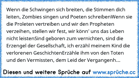 Wenn die Schwingen sich breiten, die Stimmen dich leiten, Zombies singen und Poeten schreiben
Wenn sie die Proleten vertreiben und wir den Propheten verzeihen, stellen wir fest, wir könn' uns das Leben nicht leisten
Sind geboren zum vernichten, sind die Erzengel der Gesellschaft, ich erzähl meinem Kind die verlorenen Geschichten
Erzähle ihm von den Toten und den Vermissten, dem Leid der Vergang...