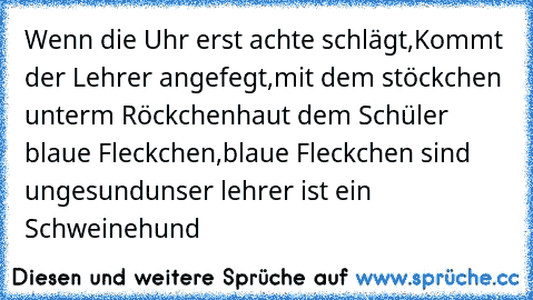 Wenn die Uhr erst achte schlägt,
Kommt der Lehrer angefegt,
mit dem stöckchen unterm Röckchen
haut dem Schüler blaue Fleckchen,
blaue Fleckchen sind ungesund
unser lehrer ist ein Schweinehund