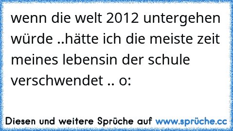 wenn die welt 2012 untergehen würde ..
hätte ich die meiste zeit meines lebens
in der schule verschwendet .. o: