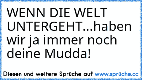 WENN DIE WELT UNTERGEHT...
haben wir ja immer noch deine Mudda!