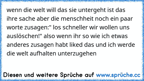 wenn die welt will das sie untergeht ist das ihre sache aber die menschheit noch ein paar worte zusagen:" los schneller wir wollen uns auslöschen!" also wenn ihr so wie ich etwas anderes zusagen habt liked das und ich werde die welt aufhalten unterzugehen