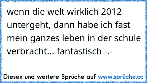 wenn die welt wirklich 2012 untergeht, dann habe ich fast mein ganzes leben in der schule verbracht... fantastisch -.-