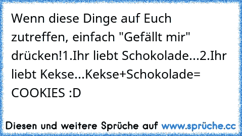 Wenn diese Dinge auf Euch zutreffen, einfach "Gefällt mir" drücken!
1.Ihr liebt Schokolade...
2.Ihr liebt Kekse...
Kekse+Schokolade= COOKIES ♥
:D