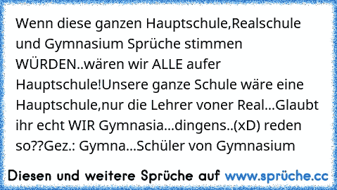 Wenn diese ganzen Hauptschule,Realschule und Gymnasium Sprüche stimmen WÜRDEN..wären wir ALLE aufer Hauptschule!
Unsere ganze Schule wäre eine Hauptschule,nur die Lehrer voner Real...
Glaubt ihr echt WIR Gymnasia...dingens..(xD) reden so??
Gez.: Gymna...Schüler von Gymnasium