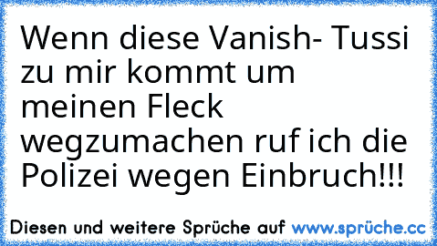 Wenn diese Vanish- Tussi zu mir kommt um meinen Fleck wegzumachen ruf ich die Polizei wegen Einbruch!!!