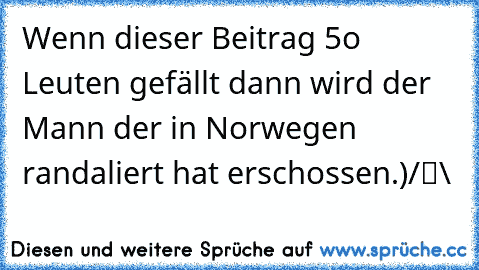 Wenn dieser Beitrag 5o Leuten gefällt dann wird der Mann der in Norwegen randaliert hat erschossen.
●̮̮̃•̃)
/█\ 