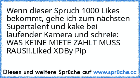 Wenn dieser Spruch 1000 Likes bekommt, gehe ich zum nächsten Supertalent und kake bei laufender Kamera und schreie: WAS KEINE MIETE ZAHLT MUSS RAUS!!.
Liked XD
By Pip